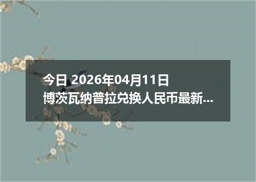 今日 2026年04月11日 博茨瓦纳普拉兑换人民币最新汇率行情