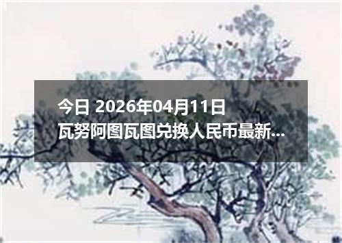 今日 2026年04月11日 瓦努阿图瓦图兑换人民币最新汇率行情