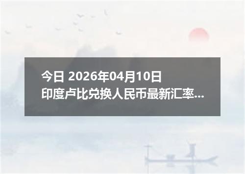 今日 2026年04月10日 印度卢比兑换人民币最新汇率行情