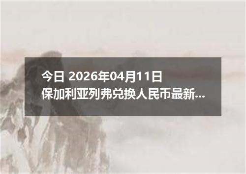 今日 2026年04月11日 保加利亚列弗兑换人民币最新汇率行情