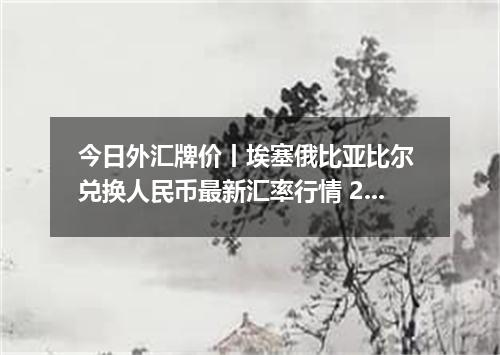 今日外汇牌价丨埃塞俄比亚比尔 兑换人民币最新汇率行情 2026年05月07日