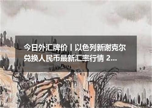 今日外汇牌价丨以色列新谢克尔 兑换人民币最新汇率行情 2026年05月07日