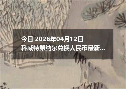 今日 2026年04月12日 科威特第纳尔兑换人民币最新汇率行情
