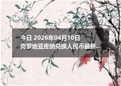 今日 2026年04月10日 克罗地亚库纳兑换人民币最新汇率行情