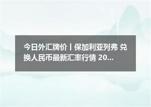 今日外汇牌价丨保加利亚列弗 兑换人民币最新汇率行情 2026年05月07日
