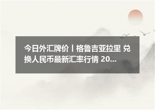 今日外汇牌价丨格鲁吉亚拉里 兑换人民币最新汇率行情 2026年05月07日