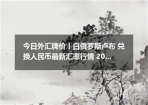 今日外汇牌价丨白俄罗斯卢布 兑换人民币最新汇率行情 2026年05月08日
