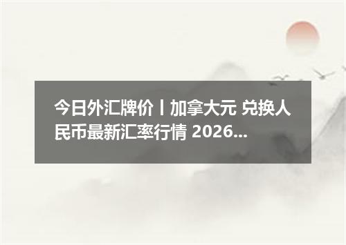 今日外汇牌价丨加拿大元 兑换人民币最新汇率行情 2026年05月08日
