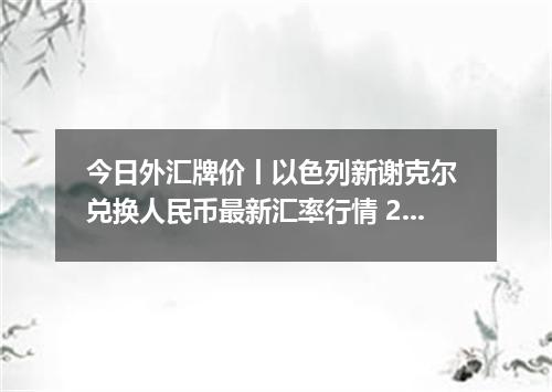 今日外汇牌价丨以色列新谢克尔 兑换人民币最新汇率行情 2026年05月08日