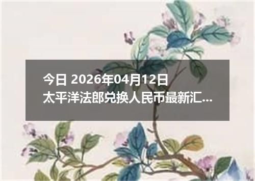 今日 2026年04月12日 太平洋法郎兑换人民币最新汇率行情