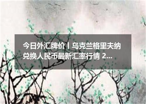 今日外汇牌价丨乌克兰格里夫纳 兑换人民币最新汇率行情 2026年05月08日