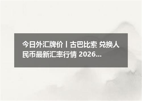 今日外汇牌价丨古巴比索 兑换人民币最新汇率行情 2026年05月09日