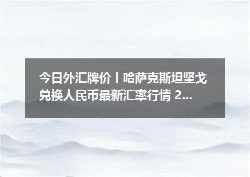 今日外汇牌价丨哈萨克斯坦坚戈 兑换人民币最新汇率行情 2026年05月09日
