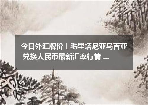 今日外汇牌价丨毛里塔尼亚乌吉亚 兑换人民币最新汇率行情 2026年05月10日
