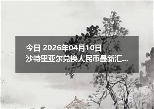 今日 2026年04月10日 沙特里亚尔兑换人民币最新汇率行情