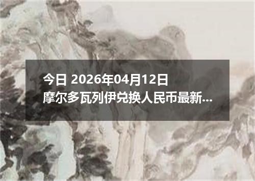 今日 2026年04月12日 摩尔多瓦列伊兑换人民币最新汇率行情