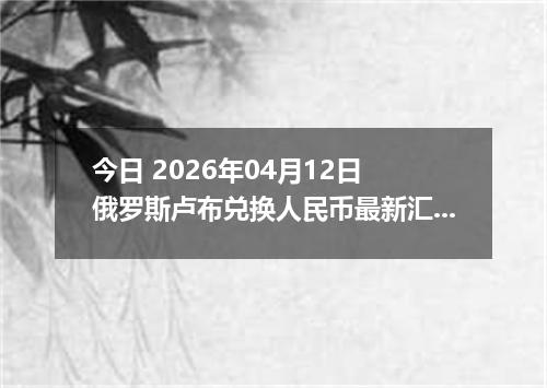 今日 2026年04月12日 俄罗斯卢布兑换人民币最新汇率行情