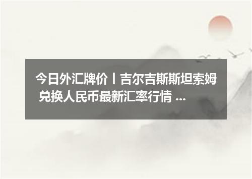 今日外汇牌价丨吉尔吉斯斯坦索姆 兑换人民币最新汇率行情 2026年05月10日