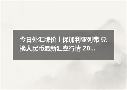 今日外汇牌价丨保加利亚列弗 兑换人民币最新汇率行情 2026年05月10日