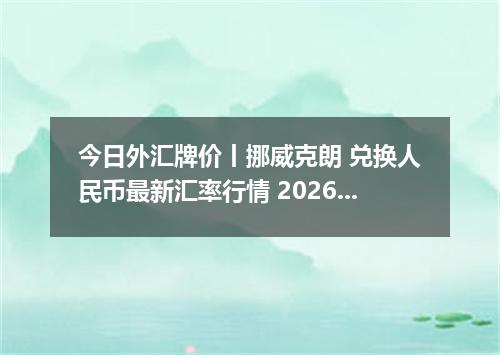 今日外汇牌价丨挪威克朗 兑换人民币最新汇率行情 2026年05月11日