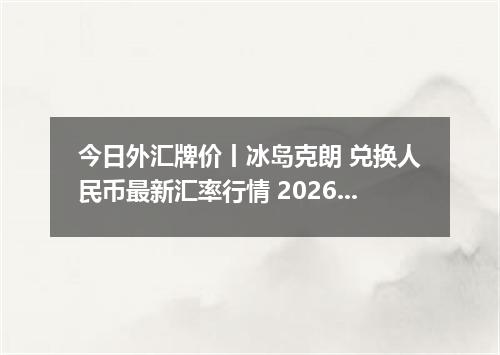 今日外汇牌价丨冰岛克朗 兑换人民币最新汇率行情 2026年05月11日