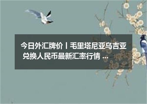 今日外汇牌价丨毛里塔尼亚乌吉亚 兑换人民币最新汇率行情 2026年05月11日