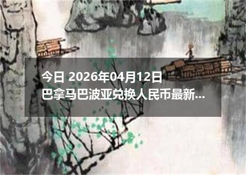 今日 2026年04月12日 巴拿马巴波亚兑换人民币最新汇率行情