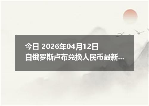 今日 2026年04月12日 白俄罗斯卢布兑换人民币最新汇率行情