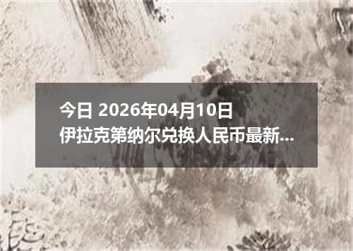 今日 2026年04月10日 伊拉克第纳尔兑换人民币最新汇率行情