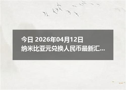 今日 2026年04月12日 纳米比亚元兑换人民币最新汇率行情