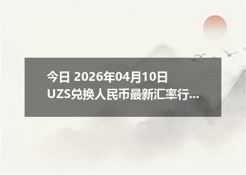 今日 2026年04月10日 UZS兑换人民币最新汇率行情