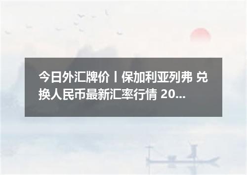 今日外汇牌价丨保加利亚列弗 兑换人民币最新汇率行情 2026年05月12日