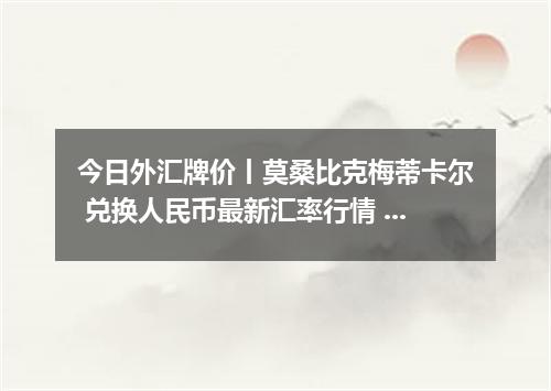 今日外汇牌价丨莫桑比克梅蒂卡尔 兑换人民币最新汇率行情 2026年05月12日