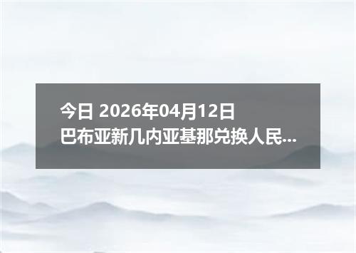今日 2026年04月12日 巴布亚新几内亚基那兑换人民币最新汇率行情