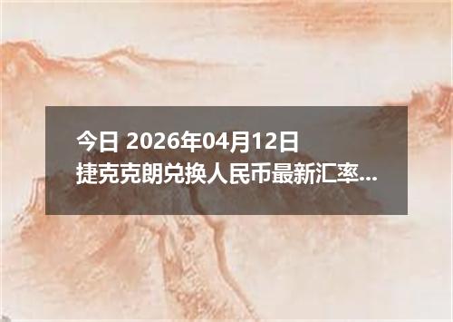 今日 2026年04月12日 捷克克朗兑换人民币最新汇率行情