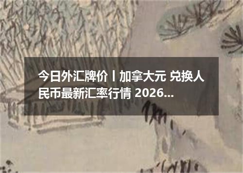 今日外汇牌价丨加拿大元 兑换人民币最新汇率行情 2026年05月15日