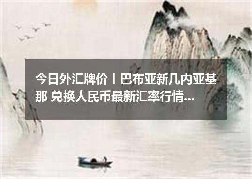 今日外汇牌价丨巴布亚新几内亚基那 兑换人民币最新汇率行情 2026年05月15日