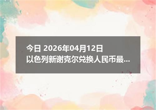今日 2026年04月12日 以色列新谢克尔兑换人民币最新汇率行情