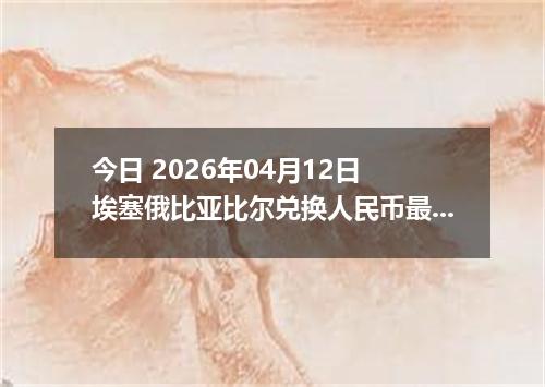 今日 2026年04月12日 埃塞俄比亚比尔兑换人民币最新汇率行情