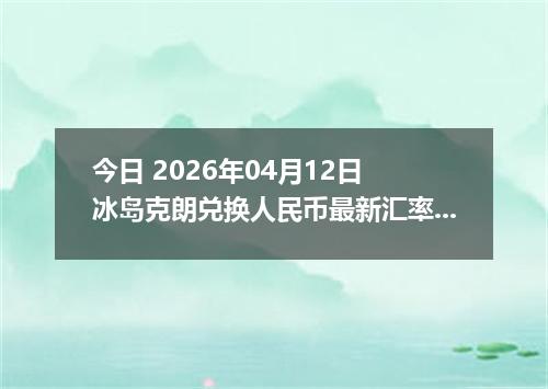 今日 2026年04月12日 冰岛克朗兑换人民币最新汇率行情