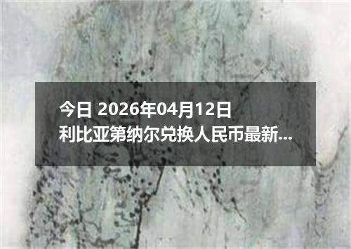 今日 2026年04月12日 利比亚第纳尔兑换人民币最新汇率行情