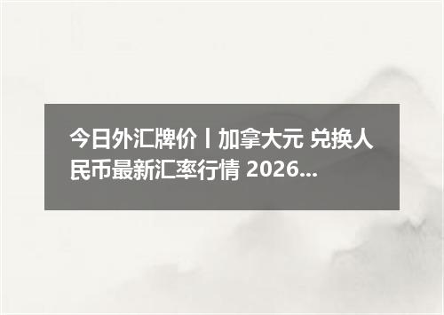 今日外汇牌价丨加拿大元 兑换人民币最新汇率行情 2026年05月16日