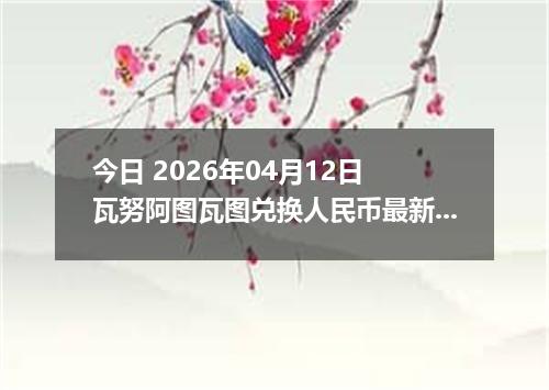 今日 2026年04月12日 瓦努阿图瓦图兑换人民币最新汇率行情