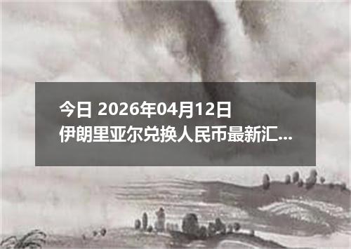 今日 2026年04月12日 伊朗里亚尔兑换人民币最新汇率行情