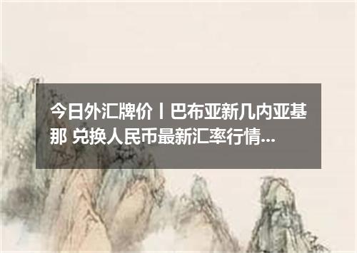 今日外汇牌价丨巴布亚新几内亚基那 兑换人民币最新汇率行情 2026年05月16日