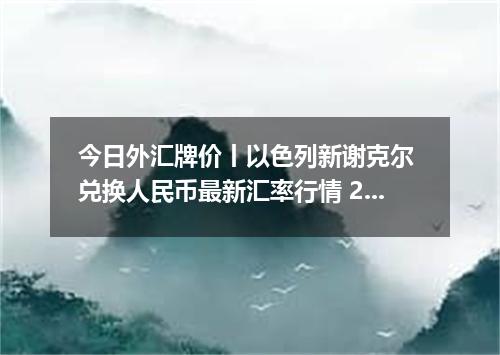 今日外汇牌价丨以色列新谢克尔 兑换人民币最新汇率行情 2026年05月17日