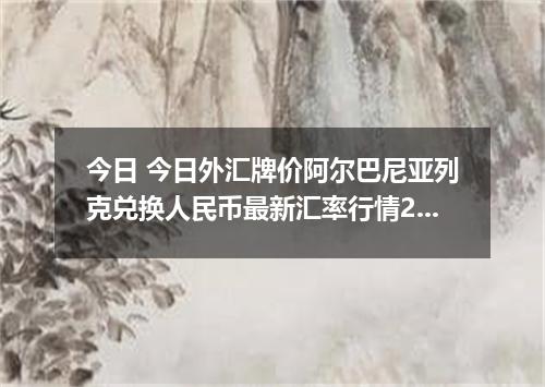 今日 今日外汇牌价阿尔巴尼亚列克兑换人民币最新汇率行情2026年04月12日