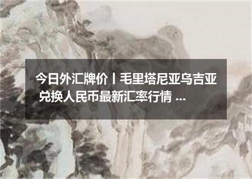 今日外汇牌价丨毛里塔尼亚乌吉亚 兑换人民币最新汇率行情 2026年05月17日