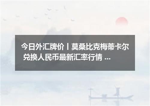 今日外汇牌价丨莫桑比克梅蒂卡尔 兑换人民币最新汇率行情 2026年05月18日