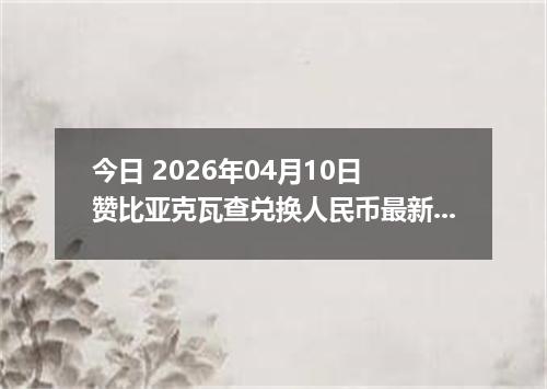 今日 2026年04月10日 赞比亚克瓦查兑换人民币最新汇率行情
